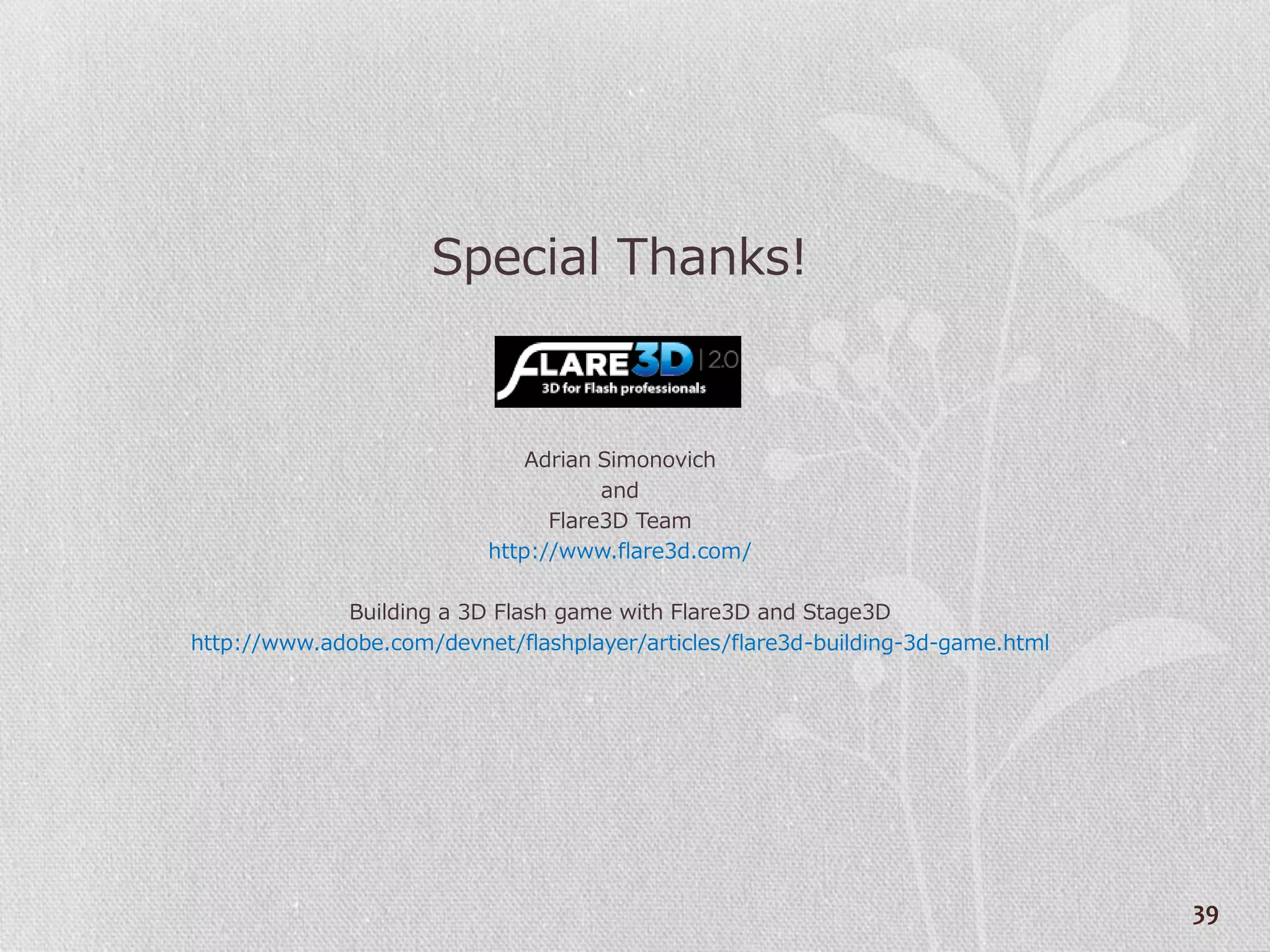 Special Thanks!


                               Adrian Simonovich
                                      and
                                 Flare3D Team
                           http://www.flare3d.com/

             Building a 3D Flash game with Flare3D and Stage3D
http://www.adobe.com/devnet/flashplayer/articles/flare3d-building-3d-game.html




                                                                                 39
 