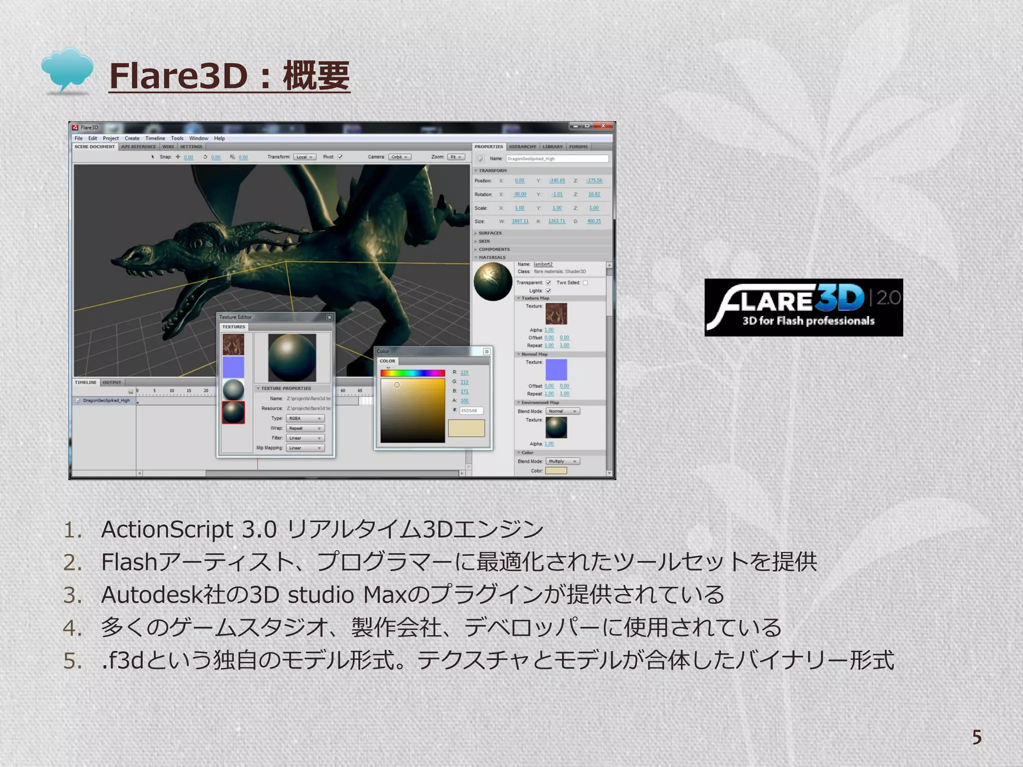 Flare3D：概要




1. ActionScript 3.0 リゕルタ゗ム3Dエンジン
2. Flashゕーテゖスト、プログラマーに最適化されたツールセットを提供
3. Autodesk社の3D studio Maxのプラグ゗ンが提供されている
4. 多くのゲームスタジオ、製作会社、デベロッパーに使用されている
5. .f3dという独自のモデル形式。テクスチャとモデルが合体したバ゗ナリー形式


                                           5
 