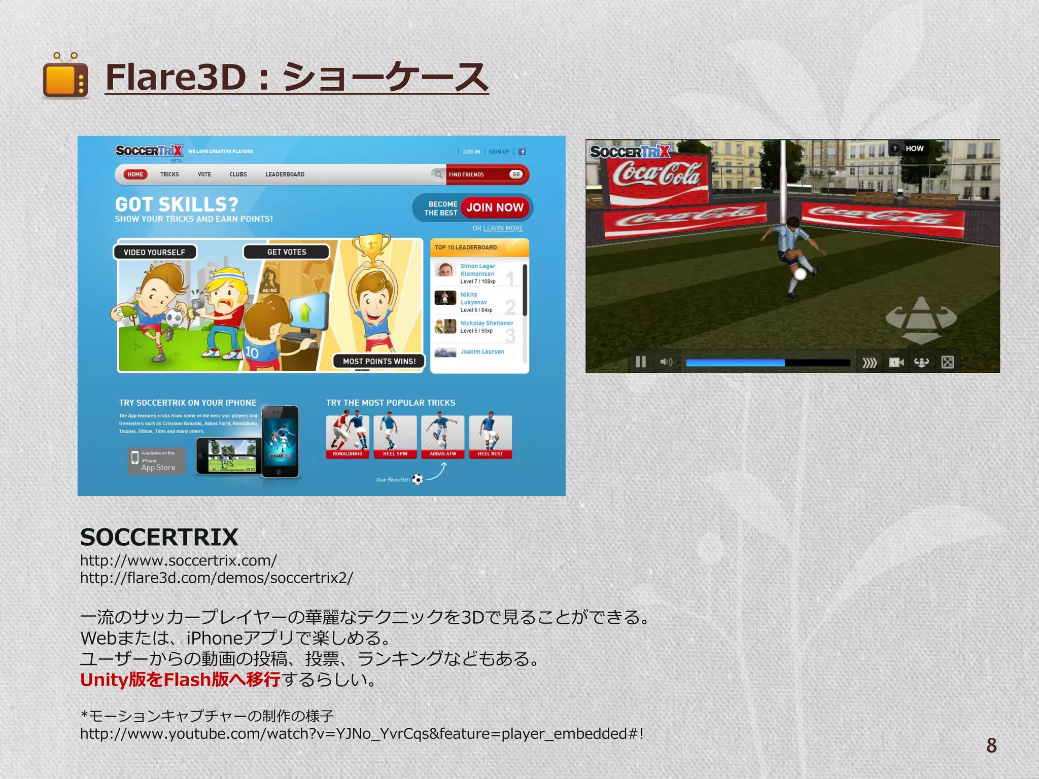 Flare3D：ショーケース




SOCCERTRIX
http://www.soccertrix.com/
http://flare3d.com/demos/soccertrix2/

一流のサッカープレ゗ヤーの華麗なテクニックを3Dで見ることができる。
Webまたは、iPhoneゕプリで楽しめる。
ユーザーからの動画の投稿、投票、ランキングなどもある。
Unity版をFlash版へ移行するらしい。

*モーションキャプチャーの制作の様子
http://www.youtube.com/watch?v=YJNo_YvrCqs&feature=player_embedded#!
                                                                       8
 