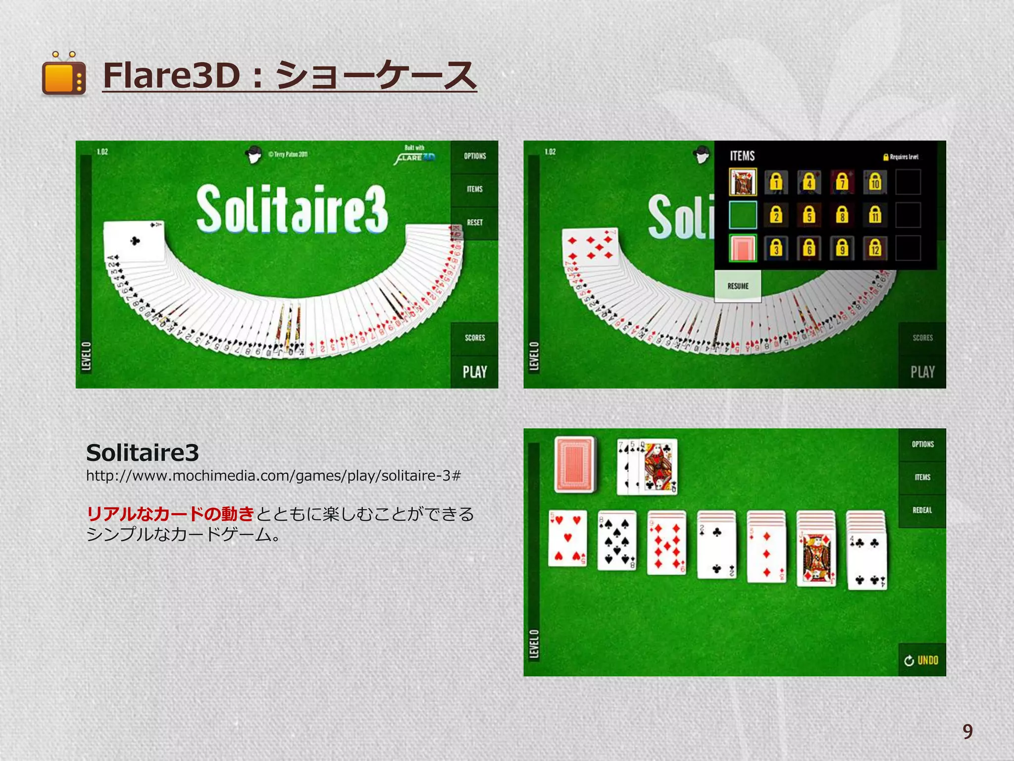 Flare3D：ショーケース




Solitaire3
http://www.mochimedia.com/games/play/solitaire-3#

リゕルなカードの動きとともに楽しむことができる
シンプルなカードゲーム。




                                                    9
 