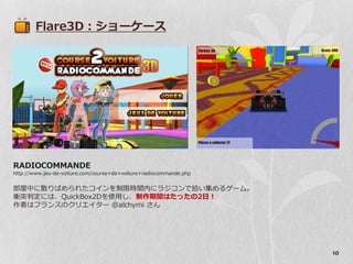 Flare3D：ショーケース




RADIOCOMMANDE
http://www.jeu-de-voiture.com/course+de+voiture+radiocommande.php


部屋中に散りばめられたコ゗ンを制限時間内にラジコンで拾い集めるゲーム。
衝突判定には、QuickBox2Dを使用し、制作期間はたったの2日！
作者はフランスのクリエ゗ター @alchymi さん




                                                                    10
 