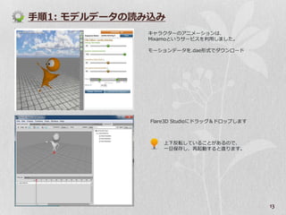 手順1: モデルデータの読み込み
             キャラクターのゕニメーションは、
             Mixamoというサービスを利用しました。

             モーションデータを.dae形式でダウンロード




              Flare3D Studioにドラッグ＆ドロップします



                 上下反転していることがあるので、
                 一旦保存し、再起動すると直ります。




                                            13
 