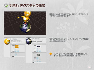 手順3: テクスチャの設定

                画像フゔ゗ルをモデルにドラッグ&ドロップするだけで
                テクスチャの設定ができます




                マテリゕルにスペキュラー、スペキュラーマップを設定。
                光の反射を表現できます。




                  スペキュラーマップのリピートの値を変更して、
                  ちょっと変わった効果が表現できます。




                                            15
 