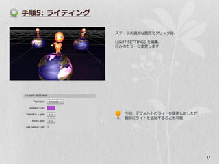 手順5: ラ゗テゖング

              ステージの適当な箇所をクリック後、

              LIGHT SETTINGS を編集。
              好みのカラーに変更します




                 今回、デフォルトのラ゗トを使用しましたが、
                 個別にラ゗トを追加することも可能




                                         17
 