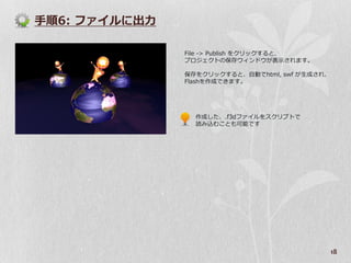 手順6: フゔ゗ルに出力

               File -> Publish をクリックすると、
               プロジェクトの保存ウゖンドウが表示されます。

               保存をクリックすると、自動でhtml, swf が生成され、
               Flashを作成できます。




                 作成した、.f3dフゔ゗ルをスクリプトで
                 読み込むことも可能です




                                                18
 