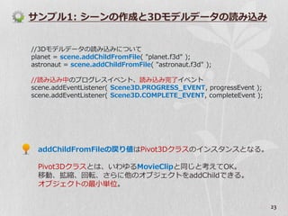 サンプル1: シーンの作成と3Dモデルデータの読み込み


//3Dモデルデータの読み込みについて
planet = scene.addChildFromFile( "planet.f3d" );
astronaut = scene.addChildFromFile( "astronaut.f3d" );

//読み込み中のプログレス゗ベント、読み込み完了゗ベント
scene.addEventListener( Scene3D.PROGRESS_EVENT, progressEvent );
scene.addEventListener( Scene3D.COMPLETE_EVENT, completeEvent );




  addChildFromFileの戻り値はPivot3Dクラスの゗ンスタンスとなる。

  Pivot3Dクラスとは、いわゆるMovieClipと同じと考えてOK。
  移動、拡縮、回転、さらに他のオブジェクトをaddChildできる。
  オブジェクトの最小単位。


                                                                   23
 