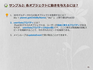 サンプル2: 各オブジェクトに動きを与えるには？


1. 3Dモデルデータからの各オブジェクトを取得するには？
   sky = planet.getChildByName( “sky” ); //戻り値はPivot3D

2. userDataプロパテゖとは？
   Pivot3Dクラスのオブジェクトは、ユーザーが自由に使えるプロパテゖがある
   それが、 userDataプロパテゖ(Object型)です。ここに例えば扇風機の回転ス
   ピードを格納することで、それぞれのスピードを保持できる。

3. メ゗ンループはupdateEventで受け取ることができます。




                                                         25
 