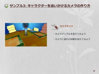 サンプル3: キャラクターを追いかけるカメラの作り方




                カスタマ゗ズ


             ・カメラゕングルを変えてみよう

             ・カメラに揺れの効果を加えてみよう




                                 28
 