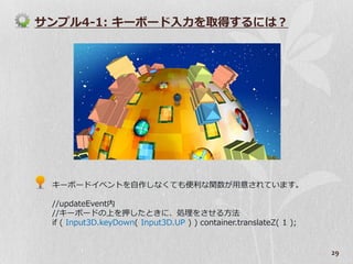 サンプル4-1: キーボード入力を取得するには？




 キーボード゗ベントを自作しなくても便利な関数が用意されています。

 //updateEvent内
 //キーボードの上を押したときに、処理をさせる方法
 if ( Input3D.keyDown( Input3D.UP ) ) container.translateZ( 1 );


                                                                   29
 