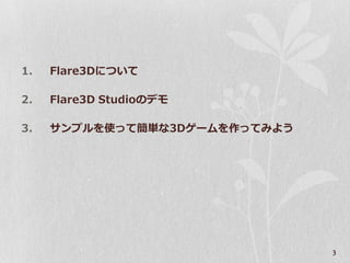 1.   Flare3Dについて

2.   Flare3D Studioのデモ

3.   サンプルを使って簡単な3Dゲームを作ってみよう




                               3
 