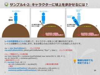 サンプル4-2: キャラクターに球上を歩かせるには？




レ゗の交差判定メソッドを使って、キャラクターを球上に這う動きを作ります。
レ゗とは直線のことを指します。ある空間上の点と向きのベクトルを指定したものです。

ray = new RayCollision();     //レ゗の作成
ray.addCollisionWith( planet.getChildByName( “floor” ), false );   //レ゗に床を追加

//ループ関数内でレ゗の再定義
var from:Vector3D = container.localToGlobal( new Vector3D( 0, 100, 0 ) );
var dir:Vector3D = container.getDown();
//衝突判定チェック                                                                     複雑な地形でも
if ( ray.test( from, dir ) ){
      var info:CollisionInfo = ray.data[0];         //衝突位置を取得
                                                                               判定できる！
      //補正
      container.setPosition( info.point.x, info.point.y, info.point.z );
      container.setNormalOrientation( info.normal, 0.05 );                               30
}
 
