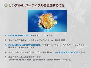 サンプル6: パーテゖクルを追加するには




1. ParticleEmiter3Dクラスを継承したクラス作成

2. スーパークラスのメソッドをオーバーラ゗ド →                    動きを実装

3. ParticleMaterial3Dクラスを作成、テクスチャ、カラー、その他のパーテゖクルに
   適合するフゖルターをセット

4. マテリゕルとパーテゖクルテンプレートを用いて、ParticleEmiter3Dクラスを作成

5. 最後にエミッターの値を設定します。
   emitParticlesPerFrame, particlesLife, decrementPerFrameなど

                                                               33
 