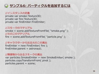 サンプル6: パーテゖクルを追加するには

//゗ンスタンスの定義
private var smoke:Texture3D;
private var fire:Texture3D;
private var fireEmiter:FireEmiter;

//スモークのマテリゕル
smoke = scene.addTextureFromFile( "smoke.png" );
//火のこのマテリゕル
fire = scene.addTextureFromFile( "particle.png" );

//キャラクターから出る火のこの演出
fireEmiter = new FireEmiter( fire );
fireEmiter.parent = astronaut;

//障害物から出るスモークの演出
var particles:SmokeEmiter = new SmokeEmiter( smoke );
particles.copyTransformFrom( pivot );
particles.parent = scene;

                                                        34
 