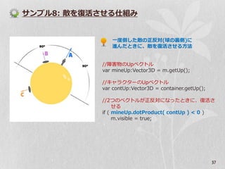 サンプル8: 敵を復活させる仕組み


              一度倒した敵の正反対(球の裏側)に
              進んだときに、敵を復活させる方法


           //障害物のUpベクトル
           var mineUp:Vector3D = m.getUp();

           //キャラクターのUpベクトル
           var contUp:Vector3D = container.getUp();

           //2つのベクトルが正反対になったときに、復活さ
                せる
           if ( mineUp.dotProduct( contUp ) < 0 )
                m.visible = true;




                                                      37
 