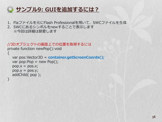サンプル9: GUIを追加するには？

1. Flaフゔ゗ルを元にFlash Professionalを用いて、SWCフゔ゗ルを生成
2. SWCにあるシンボルをnewすることで表示します
   ※今回は詳細は割愛します


//3Dオブジェクトの画面上での位置を取得するには
private function newPop():void
{
   var pos:Vector3D = container.getScreenCoords();
   var pop:Pop = new Pop();
   pop.x = pos.x;
   pop.y = pos.y;
   addChild( pop );
}




                                                     38
 
