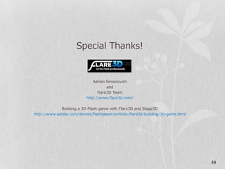 Special Thanks!


                               Adrian Simonovich
                                      and
                                 Flare3D Team
                           http://www.flare3d.com/

             Building a 3D Flash game with Flare3D and Stage3D
http://www.adobe.com/devnet/flashplayer/articles/flare3d-building-3d-game.html




                                                                                 39
 