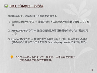 3Dモデルのロード方法

場合に応じて、適切なロード方法を選択する

1. AssetLibraryクラス → 複数アセットの読み込みを自動で管理してくれ
   る

2. AssetLoaderクラス → 独自の読み込み管理機構を作成したい場合に用
   いる

3. Loader3Dクラス → 簡単にモデル表示させたい時。単体モデルの場合
   (読み込みと表示コンテナを含む flash.display.Loaderのようなもの)




    3Dフォーマットによって、見え方、大きさなどに違い
      がある場合があるので要注意。


                                                 12
 
