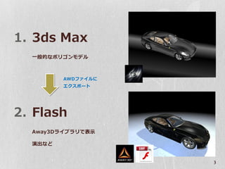 1. 3ds Max
  一般的なポリゴンモデル



         AWDファイルに
         エクスポート




2. Flash
  Away3Dライブラリで表示

  演出など


                    3
 