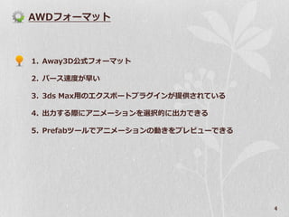 AWDフォーマット



1. Away3D公式フォーマット

2. パース速度が早い

3. 3ds Max用のエクスポートプラグインが提供されている

4. 出力する際にアニメーションを選択的に出力できる

5. Prefabツールでアニメーションの動きをプレビューできる




                                   4
 