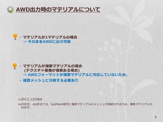 AWD出力時のマテリアルについて




• マテリアルが1マテリアルの場合
  → そのままAWDに出力可能




• マテリアルが複数マテリアルの場合
  (テクスチャ画像が複数ある場合)
  → AWDフォーマットが複数マテリアルに対応していないため、
• 複数メッシュに分割する必要あり




※ 2012.12月現在
md5形式、obj形式では、SubMesh配列に複数マテリアルのメッシュが格納されるため、複数マテリアルも
 対応可。


                                                        5
 
