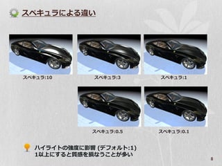 スペキュラによる違い




スペキュラ:10       スペキュラ:3     スペキュラ:1




              スペキュラ:0.5    スペキュラ:0.1


   ハイライトの強度に影響 (デフォルト:1)
   1以上にすると質感を損なうことが多い
                                       8
 
