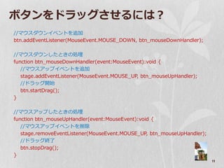 ボタンをドラッグさせるには？
//マウスダウン゗ベントを追加
btn.addEventListener(MouseEvent.MOUSE_DOWN, btn_mouseDownHandler);

//マウスダウンしたときの処理
function btn_mouseDownHandler(event:MouseEvent):void {
   //マウスゕップ゗ベントを追加
   stage.addEventListener(MouseEvent.MOUSE_UP, btn_mouseUpHandler);
   //ドラッグ開始
   btn.startDrag();
}

//マウスゕップしたときの処理
function btn_mouseUpHandler(event:MouseEvent):void {
   //マウスゕップ゗ベントを削除
   stage.removeEventListener(MouseEvent.MOUSE_UP, btn_mouseUpHandler);
   //ドラッグ終了
   btn.stopDrag();
}
                                                                         11
 
