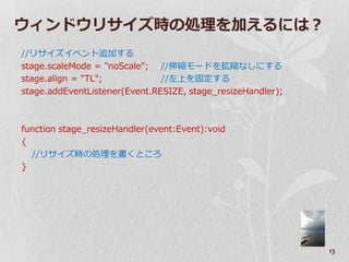 ウゖンドウリサ゗ズ時の処理を加えるには？
//リサ゗ズ゗ベント追加する
stage.scaleMode = "noScale"; //伸縮モードを拡縮なしにする
stage.align = "TL";            //左上を固定する
stage.addEventListener(Event.RESIZE, stage_resizeHandler);



function stage_resizeHandler(event:Event):void
{
  //リサ゗ズ時の処理を書くところ
}




                                                             13
 
