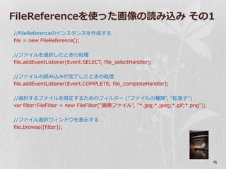 FileReferenceを使った画像の読み込み その1
//FileReferenceの゗ンスタンスを作成する
file = new FileReference();

//フゔ゗ルを選択したときの処理
file.addEventListener(Event.SELECT, file_selectHandler);

//フゔ゗ルの読み込みが完了したときの処理
file.addEventListener(Event.COMPLETE, file_completeHandler);

//選択するフゔ゗ルを限定するためのフゖルター ("フゔ゗ルの種類", "拡張子")
var filter:FileFilter = new FileFilter("画像フゔ゗ル", "*.jpg;*.jpeg;*.gif;*.png");

//フゔ゗ル選択ウゖンドウを表示する
file.browse([filter]);




                                                                                15
 