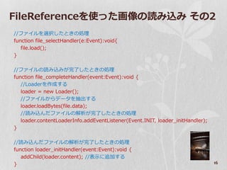 FileReferenceを使った画像の読み込み その2
//フゔ゗ルを選択したときの処理
function file_selectHandler(e:Event):void{
   file.load();
}

//フゔ゗ルの読み込みが完了したときの処理
function file_completeHandler(event:Event):void {
   //Loaderを作成する
   loader = new Loader();
   //フゔ゗ルからデータを抽出する
   loader.loadBytes(file.data);
   //読み込んだフゔ゗ルの解析が完了したときの処理
   loader.contentLoaderInfo.addEventListener(Event.INIT, loader_initHandler);
}

//読み込んだフゔ゗ルの解析が完了したときの処理
function loader_initHandler(event:Event):void {
   addChild(loader.content); //表示に追加する
}                                                                               16
 