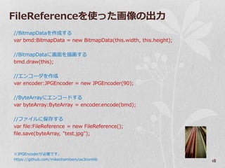 FileReferenceを使った画像の出力
//BitmapDataを作成する
var bmd:BitmapData = new BitmapData(this.width, this.height);

//BitmapDataに画面を描画する
bmd.draw(this);

//エンコーダを作成
var encoder:JPGEncoder = new JPGEncoder(90);

//ByteArrayにエンコードする
var byteArray:ByteArray = encoder.encode(bmd);

//フゔ゗ルに保存する
var file:FileReference = new FileReference();
file.save(byteArray, "test.jpg");



※JPGEncoderが必要です。
https://github.com/mikechambers/as3corelib                      18
 