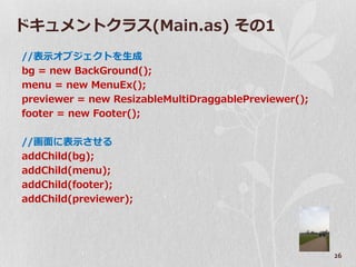 ドキュメントクラス(Main.as) その1
//表示オブジェクトを生成
bg = new BackGround();
menu = new MenuEx();
previewer = new ResizableMultiDraggablePreviewer();
footer = new Footer();

//画面に表示させる
addChild(bg);
addChild(menu);
addChild(footer);
addChild(previewer);




                                                      26
 