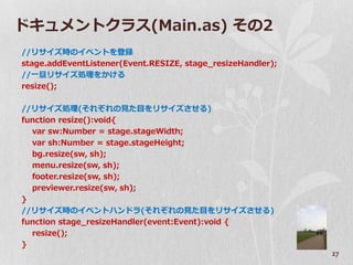 ドキュメントクラス(Main.as) その2
//リサ゗ズ時の゗ベントを登録
stage.addEventListener(Event.RESIZE, stage_resizeHandler);
//一旦リサ゗ズ処理をかける
resize();

//リサ゗ズ処理(それぞれの見た目をリサ゗ズさせる)
function resize():void{
  var sw:Number = stage.stageWidth;
  var sh:Number = stage.stageHeight;
  bg.resize(sw, sh);
  menu.resize(sw, sh);
  footer.resize(sw, sh);
  previewer.resize(sw, sh);
}
//リサ゗ズ時の゗ベントハンドラ(それぞれの見た目をリサ゗ズさせる)
function stage_resizeHandler(event:Event):void {
  resize();
}
                                                             27
 