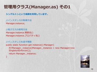 管理用クラス(Manager.as) その1
シングルトンという機構を利用しています。

//゗ンスタンスの取得方法
Manager.instance;

//他クラスの使用方法
Manager.instance.関数名()
Manager.instance.プロパテゖ名()

//゗ンスタンスを返す関数
public static function get instance():Manager{
  if(!Manager._instance)Manager._instance = new Manager(new
  SingletonEnforcer());
  return Manager._instance;
}




                                                              29
 