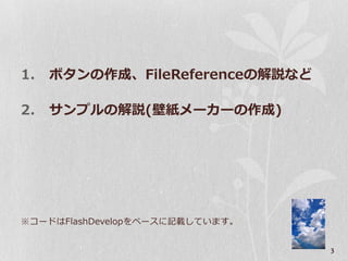 1.   ボタンの作成、FileReferenceの解説など

2.   サンプルの解説(壁紙メーカーの作成)




※コードはFlashDevelopをベースに記載しています。


                                 3
 