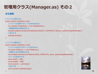 管理用クラス(Manager.as) その２
主な機能

//フゔ゗ルの読み込み
public function loadFile():void{
   //フゔ゗ルを選択するツール(FileSelecter)
   var selecter:FileSelecter = new FileSelecter();
   //画像選択時の処理を加える
   selecter.addEventListener(FileSelecter.SELECT_COMPLETE, selecter_selectCompleteHandler);
   //実行する
   selecter.excute();
}

//フゔ゗ルの書き出し
public function saveFile():void{
   //フゔ゗ルを出力するツール(FileSaver)
   var saver:FileSaver = new FileSaver();
   //画像出力時の処理を加える
   saver.addEventListener(FileSaver.SAVE_COMPLETE, saver_saveCompleteHandler);
   //ツールの設定をする
   saver.width = 640;
   saver.height = 480;
   saver.source = _previewer;
   //実行する
   saver.excute("wallpaper.jpg");
}                                                                                             30
 