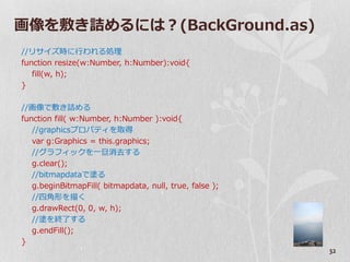 画像を敷き詰めるには？(BackGround.as)
//リサ゗ズ時に行われる処理
function resize(w:Number, h:Number):void{
   fill(w, h);
}

//画像で敷き詰める
function fill( w:Number, h:Number ):void{
   //graphicsプロパテゖを取得
   var g:Graphics = this.graphics;
   //グラフゖックを一旦消去する
   g.clear();
   //bitmapdataで塗る
   g.beginBitmapFill( bitmapdata, null, true, false );
   //四角形を描く
   g.drawRect(0, 0, w, h);
   //塗を終了する
   g.endFill();
}
                                                         32
 