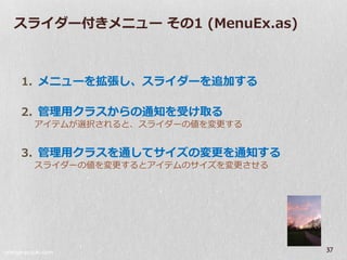 スラ゗ダー付きメニュー その1 (MenuEx.as)



     1. メニューを拡張し、スラ゗ダーを追加する

     2. 管理用クラスからの通知を受け取る
          ゕ゗テムが選択されると、スラ゗ダーの値を変更する


     3. 管理用クラスを通してサ゗ズの変更を通知する
          スラ゗ダーの値を変更するとゕ゗テムのサ゗ズを変更させる




orange-suzuki.com
                                        37
 