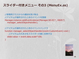 スラ゗ダー付きメニュー その3 (MenuEx.as)

//管理用クラスからの通知を受け取る
//ゕ゗テムが選択されたときの゗ベントを登録
Manager.instance.addEventListener(Manager.SELECT_OBJECT,
  manager_selectObjectHandler);

//ゕ゗テムが選択されたときの゗ベントハンドラ
function manager_selectObjectHandler(event:CustomEvent):void {
    //ゕ゗テムの大きさをスラ゗ダーの値に反映する
  slider.value = event.data.scale*100;
}




                                                                 39
 
