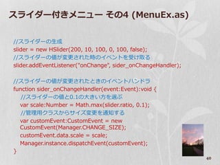 スラ゗ダー付きメニュー その4 (MenuEx.as)


//スラ゗ダーの生成
slider = new HSlider(200, 10, 100, 0, 100, false);
//スラ゗ダーの値が変更された時の゗ベントを受け取る
slider.addEventListener("onChange", sider_onChangeHandler);

//スラ゗ダーの値が変更されたときの゗ベントハンドラ
function sider_onChangeHandler(event:Event):void {
   //スラ゗ダーの値と0.1の大きい方を選ぶ
  var scale:Number = Math.max(slider.ratio, 0.1);
   //管理用クラスからサ゗ズ変更を通知する
  var customEvent:CustomEvent = new
  CustomEvent(Manager.CHANGE_SIZE);
  customEvent.data.scale = scale;
  Manager.instance.dispatchEvent(customEvent);
}
                                                              40
 