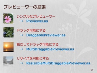 プレビューワーの拡張

   シンプルなプレビューワー
    → Previewer.as

   ドラッグ可能にする
    → DraggablePreviewer.as

   独立してドラッグ可能にする
    → MultiDraggablePreviewer.as

   リサ゗ズを可能にする
    → ResizableMultiDraggablePreviewer.as
                                            43
 