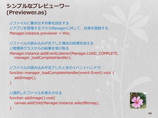 シンプルなプレビューワー
(Previewer.as)
//フゔ゗ルに書き出す対象を設定する
//ゕプリを管理するクラスManagerに対して、自身を登録する
Manager.instance.previewer = this;

//フゔ゗ルの読み込みが完了した場合の処理を加える
//管理用クラスからの結果を受け取る
Manager.instance.addEventListener(Manager.LOAD_COMPLETE,
  manager_loadCompleteHandler);

//フゔ゗ルの読み込みが完了したときの゗ベントハンドラ
function manager_loadCompleteHandler(event:Event):void {
   addImage();
}

//選択したフゔ゗ルを表示させる
function addImage():void{
   canvas.addChild(Manager.instance.selectBitmap);
}
                                                           44
 