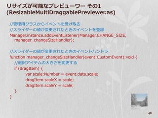 リサ゗ズが可能なプレビューワー その1
(ResizableMultiDraggablePreviewer.as)

 //管理用クラスから゗ベントを受け取る
 //スラ゗ダーの値が変更されたときの゗ベントを登録
 Manager.instance.addEventListener(Manager.CHANGE_SIZE,
   manager_changeSizeHandler);

 //スラ゗ダーの値が変更されたときの゗ベントハンドラ
 function manager_changeSizeHandler(event:CustomEvent):void {
   //選択ゕ゗テムの大きさを変更する
   if (dragItem) {
          var scale:Number = event.data.scale;
          dragItem.scaleX = scale;
          dragItem.scaleY = scale;
   }
 }



                                                                48
 