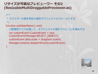 リサ゗ズが可能なプレビューワー その2
(ResizableMultiDraggablePreviewer.as)

 /**
  * スラ゗ダーの値を現在の選択オブジェクトのスケールにする
  */
 function setSliderRatio():void{
    //管理用クラスを通して、オブジェクトが選択されたことを通知する
    var customEvent:CustomEvent = new
    CustomEvent(Manager.SELECT_OBJECT);
    customEvent.data.scale = dragItem.scaleX;
    Manager.instance.dispatchEvent(customEvent);
 }




                                                   49
 