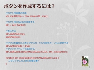 ボタンを作成するには？
//ボタン用画像の作成
var img:Bitmap = new penguin01_img();

//ボタン用のSpriteを作成する
btn = new Sprite();

//表示する
btn.addChild(img);
addChild(btn);

//マウスを載せたときにマウスカーソルを指先カーソルに変更する
btn.buttonMode = true;
//クリック゗ベントを追加する
btn.addEventListener(MouseEvent.CLICK, btn_clickHandler);

function btn_clickHandler(event:MouseEvent):void {
   //クリックしたときの処理を書く
}
                                                            7
 
