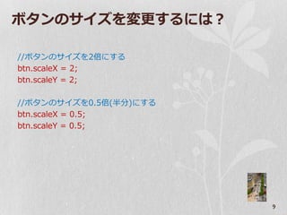 ボタンのサ゗ズを変更するには？

//ボタンのサ゗ズを2倍にする
btn.scaleX = 2;
btn.scaleY = 2;

//ボタンのサ゗ズを0.5倍(半分)にする
btn.scaleX = 0.5;
btn.scaleY = 0.5;




                        9
 