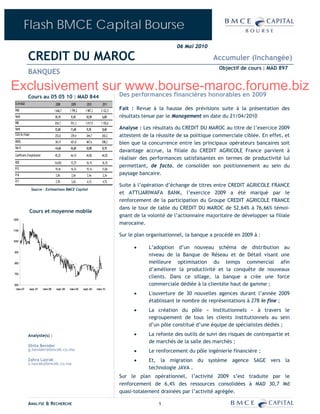 Flash BMCE Capital Bourse
                                                                                                               06 Mai 2010

              CREDIT DU MAROC                                                                                                  Accumuler (Inchangée)
                                                                                                                                 Objectif de cours : MAD 897
              BANQUES

Exclusivement surDes performances financières honorables en 2009
                  www.bourse-maroc.forume.biz
              Cours au 05 05 10 : MAD 844
 En M MAD                                2008        2009        2010         2011
 PNB                                    1 646,7     1 799,2     1 987,3      2 122,5
                                                                                       Fait : Revue à la hausse des prévisions suite à la présentation des
 Var%                                   10,1%        9,3%       10,5%         6,8%     résultats tenue par le Management en date du 21/04/2010
 RBE                                    834,7        931,3      1 017,9      1 105,6
 Var%                                   12,6%       11,6%        9,3%         8,6%     Analyse : Les résultats du CREDIT DU MAROC au titre de l’exercice 2009
 Coût du risque                         253,0        239,4       244,7        265,2    attestent de la réussite de sa politique commerciale ciblée. En effet, et
 RNPG                                   361,9        421,8      467,6         508,2    bien que la concurrence entre les principaux opérateurs bancaires soit
 Var %                                  -14,6%      16,6%       10,8%         8,7%
                                                                                       davantage accrue, la filiale du CREDIT AGRICOLE France parvient à
 Coefficient d’exploitation             45,2%       44,1%       44,8%         44,0%
                                                                                       réaliser des performances satisfaisantes en termes de productivité lui
 ROE                                    14,65%      15,7%       16,1%         16,3%
 P/E
                                                                                       permettant, de facto, de consolider son positionnement au sein du
                                        19,4x        16,7x       15,1x        13,8x
 P/B                                     2,8x        2,6x        2,4x         2,3x     paysage bancaire.
 D/Y                                     2,9%        3,6%        4,1%         4,7%
                                                                                       Suite à l’opération d’échange de titres entre CREDIT AGRICOLE FRANCE
                  Source : Estimations BMCE Capital
                                                                                       et ATTIJARIWAFA BANK, l’exercice 2009 a été marqué par le
                                                                                       renforcement de la participation du Groupe CREDIT AGRICOLE FRANCE
                                                                                       dans le tour de table du CREDIT DU MAROC de 52,64% à 76,66% témoi-
               Cours et moyenne mobile
                                                                                       gnant de la volonté de l’actionnaire majoritaire de développer sa filiale
1200
                                                                                       marocaine.
1100
                                                                                       Sur le plan organisationnel, la banque a procédé en 2009 à :
1000

                                                                                             •     L’adoption d’un nouveau schéma de distribution au
900
                                                                                                   niveau de la Banque de Réseau et de Détail visant une
800                                                                                                meilleure optimisation du temps commercial afin
                                                                                                   d’améliorer la productivité et la conquête de nouveaux
700
                                                                                                   clients. Dans ce sillage, la banque a crée une force
600                                                                                                commerciale dédiée à la clientèle haut de gamme ;
 mars-07       sept.-07       mars-08    sept.-08   mars-09   sept.-09    mars-10
                                                                                             •     L'ouverture de 30 nouvelles agences durant l’année 2009
                                                                                                   établissant le nombre de représentations à 278 in fine ;
                                                                                             •     La création du pôle « Institutionnels » à travers le
                                                                                                   regroupement de tous les clients institutionnels au sein
                                                                                                   d’un pôle constitué d’une équipe de spécialistes dédiés ;

              Analyste(s) :                                                                  •     La refonte des outils de suivi des risques de contrepartie et
                                                                                                   de marchés de la salle des marchés ;
              Ghita Benider
              g.benider@bmcek.co.ma                                                          •     Le renforcement du pôle ingénierie financière ;
              Zahra Lazrak                                                                   •     Et, la migration du système agence SAGE vers la
              z.lazrak@bmcek.co.ma
                                                                                                   technologie JAVA .
                                                                                       Sur le plan opérationnel, l’activité 2009 s’est traduite par le
                                                                                       renforcement de 6,4% des ressources consolidées à MAD 30,7 Md
                                                                                       quasi-totalement drainées par l’activité agrégée.

              ANALYSE & RECHERCHE                                                                      1
 