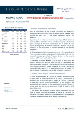 Flash BMCE Capital Bourse
                                                                                         1er juillet 2010

          MEDIACO MAROC                                        www.bourse-maroc.forume.biz                                 Suspendue
          LEVAGE ET MANUTENTION


        Cours au 30 06 10 : MAD 168
                                                                 Un défaut de paiement impromptu...
M MAD                    2008        2009     2010E 2011P
Chiffre d'affaires       224,8       171,5    180,1   194,5      Pour le financement de son activité « Transport de Matériaux »
       Var %                        -23,7%    5,0%     8,0%      nécessitant l’acquisition d’une flotte de camions, MEDIACO MAROC avait
REX                       1,5        -2,5     14,4     17,1
                                                                 procédé en mars 2007 à une levée obligataire portant sur
       Var %                          NS       NS     18,8%
                                                                 M MAD 70.
MO                       0,7%         NS      8,0%     8,8%
Résultat net              2,2        -9,8      3,7     8,5       Cependant, et en raison du contexte économique difficile décelé à
       Var %                          NS       NS     130,5%     partir de 2009 et matérialisé par une forte baisse de cette activité ainsi
Marge nette              1,0%         NS      2,0%     4,4%
                                                                 qu’au décalage de trésorerie conjoncturel né en partie du non
RoE                      4,3%         NS      8,1%    15,8%
                                                                 respect d’engagements de certains partenaires, MEDIACO n’a pas pu
ROCE                     0,3%         NS      3,1%     3,6%
                                                                 honorer à la date d’échéance la troisième tranche de son émission
PER                      32,6x        NS      19,6x    8,5x
P/B                       1,4x       1,7x     1,6x     1,3x      obligataire.
Dividend yield           0,0%        0,0%     0,0%     3,0%      Ce défaut de paiement d’un émetteur, le premier à être annoncé sur la
                      Source : BMCE Capital                      Place de Casablanca, a été mal perçu par les bailleurs de fonds mais n’a
                                                                 paradoxalement que peu affecté l’évolution du cours en Bourse de la
                                                                 société (-1,73% depuis le début de l’année).
                                                                 En l’absence de profit warning, ce n’est qu’à la publication des
                                                                 résultats annuels 2009 vers fin mars 2010 que la communauté des
                                                                 investisseurs a été alertée sur l’état de détérioration des performances
                                                                 financières de la société, faisant apparaître un chiffre d’affaires en
                                                                 repli de 23,7% à M MAD 171,5 et des déficits respectifs de M MAD –2,2
                                                                 pour le résultat d’exploitation et de M MAD -9,7 pour le résultat net.

                                                                 ...dû à un retournement de marché inattendu
                                                                 En effet, le ralentissement de l’activité de chantiers notamment privés
                                                                 en 2009, dans le sillage des effets de la crise à l’international, a
                                                                 occasionné une forte pression sur les marges de l’activité « Transport
                                                                 de Matériaux », ce qui a contraint MEDIACO à ne pas renouveler ses
      Analyste(s) :
                                                                 prestations de services avec ses clients sauf pour le cas de GTR dont le
                                                                 contrat porte sur des revenus annuels de M MAD 48 jusqu’en 2012
      Hicham Saâdani                                             (pour 60 camions).
      h.saadani@bmcek.co.ma
      Zineb Tazi                                                 La non revente des 25 camions à l’arrêt, prévue initialement pour fin
      z.tazi@bmcek.co.ma
                                                                 2009, du fait des conditions défavorables du marché de l’occasion, n’a
                                                                 pas permis à la filiale d’AFRIQUE LEVAGE de générer le cash à même de
                                                                 compenser la baisse du niveau de ses revenus d’exploitation.




          ANALYSE & RECHERCHE                                                    1
 