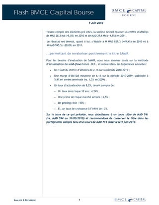 Flash BMCE Capital Bourse
                                                            9 Juin 2010


                      Tenant compte des éléments pré-cités, la société devrait réaliser un chiffre d’affaires
                      de MAD 28,3 Md (+5,0%) en 2010 et de MAD 29,6 Md (+4,5%) en 2011.

                      Le résultat net devrait, quant à lui, s’établir à M MAD 829,3 (+49,4%) en 2010 et à
                      M MAD 995,5 (+20,0%) en 2011.


                      ...permettant de revaloriser positivement le titre SAMIR

                      Pour les besoins d’évaluation de SAMIR, nous nous sommes basés sur la méthode
                      d’actualisation des cash-flows futurs –DCF-, et avons retenu les hypothèses suivantes :

                         •   Un TCAM du chiffre d’affaires de 2,1% sur la période 2010-2019 ;

                         •   Une marge d’EBITDA moyenne de 6,1% sur la période 2010-2019, stabilisée à
                             5,9% en année terminale (vs. 1,3% en 2009) ;

                         •   Un taux d’actualisation de 8,2%, tenant compte de :

                             •   Un taux sans risque 10 ans : 4,24% ;

                             •   Une prime de risque marché actions : 6,5% ;

                             •   Un gearing cible : 50% ;

                             •   Et, un taux de croissance à l’infini de : 2%.

                      Sur la base de ce qui précède, nous aboutissons à un cours cible de MAD 741
                      (vs. MAD 594 au 31/03/2010) et recommandons de conserver le titre dans les
                      portefeuilles compte tenu d’un cours de MAD 715 observé le 9 juin 2010.




ANALYSE & RECHERCHE                                4
 