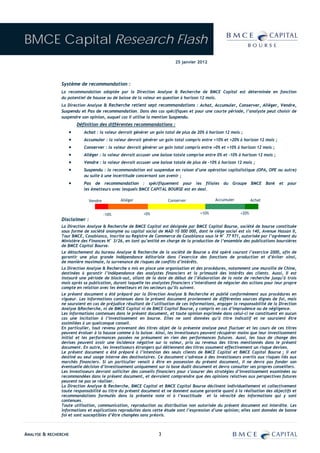 BMCE Capital Research Flash
                                                                          25 janvier 2012




               Système de recommandation :
               La recommandation adoptée par la Direction Analyse & Recherche de BMCE Capital est déterminée en fonction
               du potentiel de hausse ou de baisse de la valeur en question à horizon 12 mois.
               La Direction Analyse & Recherche retient sept recommandations : Achat, Accumuler, Conserver, Alléger, Vendre,
               Suspendu et Pas de recommandation. Dans des cas spécifiques et pour une courte période, l’analyste peut choisir de
               suspendre son opinion, auquel cas il utilise la mention Suspendu.
                      Définition des différentes recommandations :
                  •       Achat : la valeur devrait générer un gain total de plus de 20% à horizon 12 mois ;
                  •       Accumuler : la valeur devrait générer un gain total compris entre +10% et +20% à horizon 12 mois ;
                  •       Conserver : la valeur devrait générer un gain total compris entre +0% et +10% à horizon 12 mois ;
                  •       Alléger : la valeur devrait accuser une baisse totale comprise entre 0% et -10% à horizon 12 mois ;
                  •       Vendre : la valeur devrait accuser une baisse totale de plus de -10% à horizon 12 mois ;
                  •       Suspendu : la recommandation est suspendue en raison d’une opération capitalistique (OPA, OPE ou autre)
                          ou suite à une incertitude concernant son avenir ;
                  •       Pas de recommandation : spécifiquement pour les filiales du Groupe BMCE Bank et pour
                          les émetteurs avec lesquels BMCE CAPITAL BOURSE est en deal.

                              Vendre          Alléger                 Conserver               Accumuler           Achat


                                       -10%              +0%                          +10%                 +20%
               Disclaimer :
               La Direction Analyse & Recherche de BMCE Capital est désignée par BMCE Capital Bourse, société de bourse constituée
               sous forme de société anonyme au capital social de MAD 10 000 000, dont le siège social est sis 140, Avenue Hassan II,
               Tour BMCE, Casablanca, inscrite au Registre de Commerce de Casablanca sous le N° 77 971, autorisée par l’agrément du
               Ministère des Finances N° 3/26, en tant qu’entité en charge de la production de l’ensemble des publications boursières
               de BMCE Capital Bourse.
               Le détachement du bureau Analyse & Recherche de la société de Bourse a été opéré courant l’exercice 2000, afin de
               garantir une plus grande indépendance éditoriale dans l’exercice des fonctions de production et d’éviter ainsi,
               de manière maximale, la survenance de risques de conflits d’intérêts.
               La Direction Analyse & Recherche a mis en place une organisation et des procédures, notamment une muraille de Chine,
               destinées à garantir l’indépendance des analystes financiers et la primauté des intérêts des clients. Aussi, Il est
               instauré une période de black-out, allant de la date de début de l’élaboration de la note de recherche jusqu’à trois
               mois après sa publication, durant laquelle les analystes financiers s’interdisent de négocier des actions pour leur propre
               compte en relation avec les émetteurs et les secteurs qu’ils suivent.
               Le présent document a été préparé par la Direction Analyse & Recherche et publié conformément aux procédures en
               vigueur. Les informations contenues dans le présent document proviennent de différentes sources dignes de foi, mais
               ne sauraient en cas de préjudice résultant de l’utilisation de ces informations, engager la responsabilité de la Direction
               Analyse &Recherche, ni de BMCE Capital ni de BMCE Capital Bourse, y compris en cas d’imprudence ou de négligence.
               Les informations contenues dans le présent document, et toute opinion exprimée dans celui-ci ne constituent en aucun
               cas une incitation à l’investissement en bourse. Elles ne sont données qu’à titre indicatif et ne sauraient être
               assimilées à un quelconque conseil.
               En particulier, tout revenu provenant des titres objet de la présente analyse peut fluctuer et les cours de ces titres
               peuvent évoluer à la hausse comme à la baisse. Ainsi, les investisseurs peuvent récupérer moins que leur investissement
               initial et les performances passées ne présument en rien des performances futures. Aussi, les taux de change des
               devises peuvent avoir une incidence négative sur la valeur, prix ou revenus des titres mentionnés dans le présent
               document. En outre, les investisseurs étrangers qui détiennent des titres assument effectivement un risque devises.
               Le présent document a été préparé à l’intention des seuls clients de BMCE Capital et BMCE Capital Bourse ; il est
               destiné au seul usage interne des destinataires. Ce document s’adresse à des investisseurs avertis aux risques liés aux
               marchés financiers. Si un particulier venait à être en possession du présent document, il ne devra pas fonder son
               éventuelle décision d’investissement uniquement sur la base dudit document et devra consulter ses propres conseillers.
               Les investisseurs devront solliciter des conseils financiers pour s’assurer des stratégies d’investissement examinées ou
               recommandées dans le présent document, et devraient comprendre que des opinions relatives aux perspectives futures
               peuvent ne pas se réaliser.
               La Direction Analyse & Recherche, BMCE Capital et BMCE Capital Bourse déclinent individuellement et collectivement
               toute responsabilité au titre du présent document et ne donnent aucune garantie quant à la réalisation des objectifs et
               recommandations formulés dans la présente note ni à l’exactitude et la véracité des informations qui y sont
               contenues.
               Toute utilisation, communication, reproduction ou distribution non autorisée du présent document est interdite. Les
               informations et explications reproduites dans cette étude sont l’expression d’une opinion; elles sont données de bonne
               foi et sont susceptibles d’être changées sans préavis.



ANALYSE & RECHERCHE                                              3
 