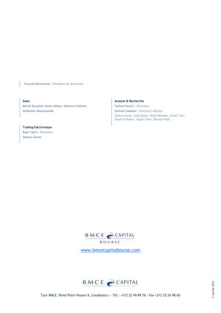 Youssef Benkirane - Président du Directoire




Sales                                                        Analyse & Recherche
Mehdi Bouabid, Anass Mikou, Mamoun Kettani,                  Fadwa Housni - Directeur
Abdelilah Moutassedik                                        Hicham Saadani – Directeur Adjoint
                                                             Zahra Lazrak, Aida Alami, Ghita Benider, Zineb Tazi,
                                                             Ismail El Kadiri, Hajar Tahri, Dounia Filali

Trading Electronique
Badr Tahri – Directeur
Hamza Chami




                                         www.bmcecapitalbourse.com
                                                                                                                    © Janvier 2012




             Tour BMCE, Rond Point Hassan II, Casablanca — Tél : +212 22 49 89 76 - Fax +212 22 26 98 60
 